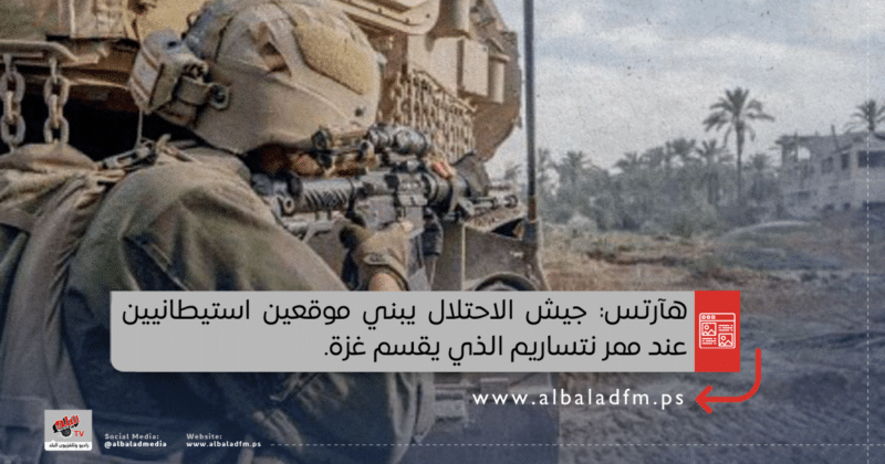 هآرتس: جيش الاحتلال يبني موقعين استيطانيين عند ممر نتساريم الذي يقسم غزة